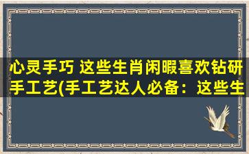 心灵手巧 这些生肖闲暇喜欢钻研手工艺(手工艺达人必备：这些生肖闲暇喜欢钻研手艺)